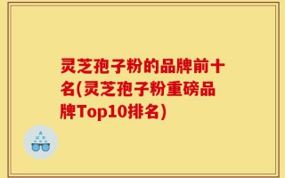 灵芝孢子粉的品牌前十名(灵芝孢子粉重磅品牌Top10排名)