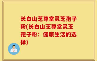 长白山芝尊堂灵芝孢子粉(长白山芝尊堂灵芝孢子粉：健康生活的选择)