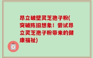 昂立破壁灵芝孢子粉(突破陈旧想象！尝试昂立灵芝孢子粉带来的健康福祉)