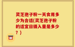 灵芝孢子粉一天食用多少为合适(灵芝孢子粉的适宜日摄入量是多少？)