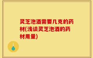 灵芝泡酒需要几克的药材(浅谈灵芝泡酒的药材用量)