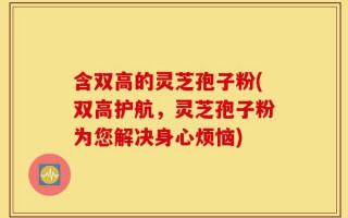 含双高的灵芝孢子粉(双高护航，灵芝孢子粉为您解决身心烦恼)