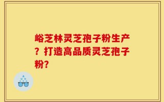峪芝林灵芝孢子粉生产？打造高品质灵芝孢子粉？