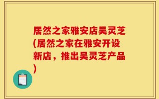 居然之家雅安店吴灵芝(居然之家在雅安开设新店，推出吴灵芝产品)