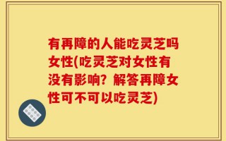 有再障的人能吃灵芝吗女性(吃灵芝对女性有没有影响？解答再障女性可不可以吃灵芝)