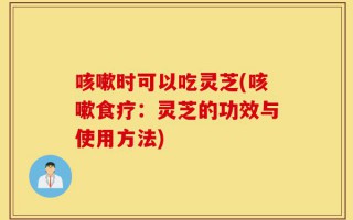 咳嗽时可以吃灵芝(咳嗽食疗：灵芝的功效与使用方法)