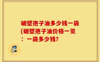 破壁孢子油多少钱一袋(破壁孢子油价格一览：一袋多少钱？