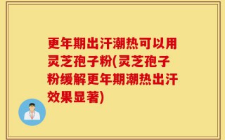 更年期出汗潮热可以用灵芝孢子粉(灵芝孢子粉缓解更年期潮热出汗效果显著)