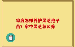 家庭怎样养护灵芝孢子苗？家中灵芝怎么养