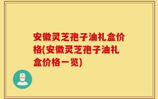 安徽灵芝孢子油礼盒价格(安徽灵芝孢子油礼盒价格一览)