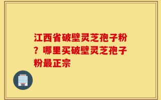 江西省破壁灵芝孢子粉？哪里买破壁灵芝孢子粉最正宗