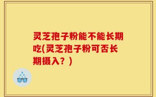 灵芝孢子粉能不能长期吃(灵芝孢子粉可否长期摄入？)
