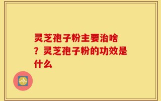 灵芝孢子粉主要治啥 ？灵芝孢子粉的功效是什么