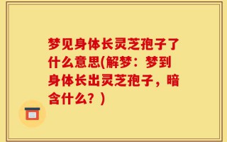 梦见身体长灵芝孢子了什么意思(解梦：梦到身体长出灵芝孢子，暗含什么？)