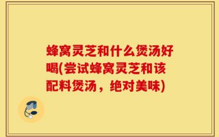 蜂窝灵芝和什么煲汤好喝(尝试蜂窝灵芝和该配料煲汤，绝对美味)