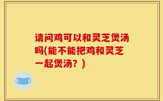 请问鸡可以和灵芝煲汤吗(能不能把鸡和灵芝一起煲汤？)