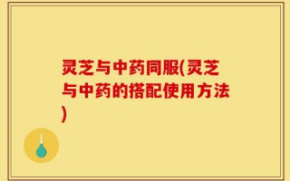 灵芝与中药同服(灵芝与中药的搭配使用方法)