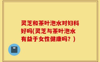 灵芝和茶叶泡水对妇科好吗(灵芝与茶叶泡水有益于女性健康吗？)