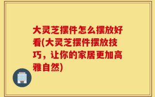 大灵芝摆件怎么摆放好看(大灵芝摆件摆放技巧，让你的家居更加高雅自然)