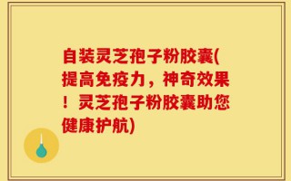 自装灵芝孢子粉胶囊(提高免疫力，神奇效果！灵芝孢子粉胶囊助您健康护航)