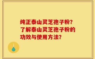 纯正泰山灵芝孢子粉？了解泰山灵芝孢子粉的功效与使用方法？