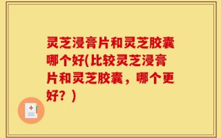 灵芝浸膏片和灵芝胶囊哪个好(比较灵芝浸膏片和灵芝胶囊，哪个更好？)