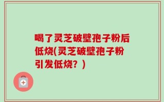 喝了灵芝破壁孢子粉后低烧(灵芝破壁孢子粉引发低烧？)