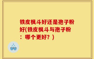 铁皮枫斗好还是孢子粉好(铁皮枫斗与孢子粉：哪个更好？)