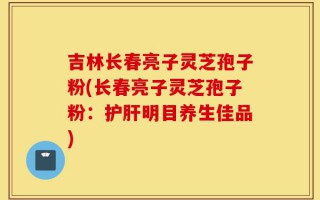 吉林长春亮子灵芝孢子粉(长春亮子灵芝孢子粉：护肝明目养生佳品)