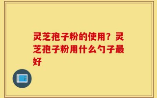 灵芝孢子粉的使用？灵芝孢子粉用什么勺子最好