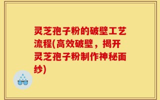 灵芝孢子粉的破壁工艺流程(高效破壁，揭开灵芝孢子粉制作神秘面纱)