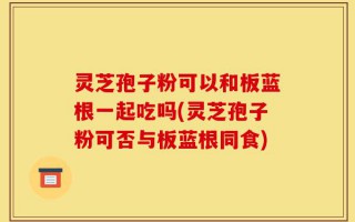 灵芝孢子粉可以和板蓝根一起吃吗(灵芝孢子粉可否与板蓝根同食)