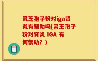 灵芝孢子粉对iga肾炎有帮助吗(灵芝孢子粉对肾炎 IGA 有何帮助？)