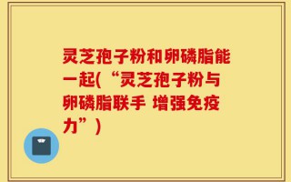 灵芝孢子粉和卵磷脂能一起(“灵芝孢子粉与卵磷脂联手 增强免疫力”)