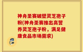 神舟圣赛破壁灵芝孢子粉(神舟圣赛推出高营养灵芝孢子粉，满足健康食品市场需求)