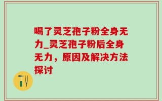 喝了灵芝孢子粉全身无力_灵芝孢子粉后全身无力，原因及解决方法探讨