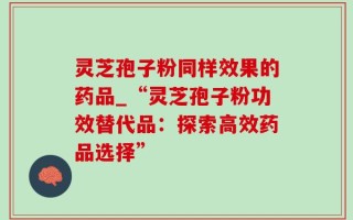 灵芝孢子粉同样效果的药品_“灵芝孢子粉功效替代品：探索高效药品选择”