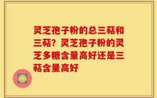 灵芝孢子粉的总三萜和三萜？灵芝孢子粉的灵芝多糖含量高好还是三萜含量高好