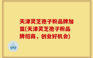 天津灵芝孢子粉品牌加盟(天津灵芝孢子粉品牌招商，创业好机会)