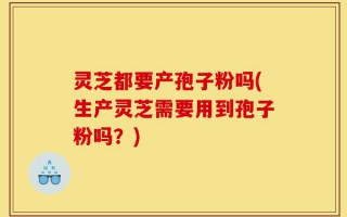 灵芝都要产孢子粉吗(生产灵芝需要用到孢子粉吗？)
