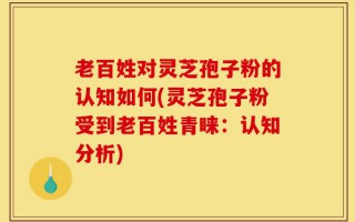 老百姓对灵芝孢子粉的认知如何(灵芝孢子粉受到老百姓青睐：认知分析)