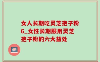 女人长期吃灵芝孢子粉6_女性长期服用灵芝孢子粉的六大益处
