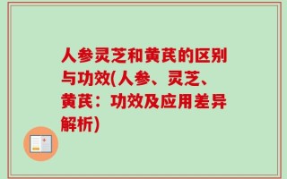 人参灵芝和黄芪的区别与功效(人参、灵芝、黄芪：功效及应用差异解析)