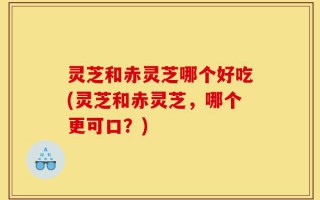 灵芝和赤灵芝哪个好吃(灵芝和赤灵芝，哪个更可口？)