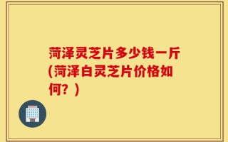 菏泽灵芝片多少钱一斤(菏泽白灵芝片价格如何？)