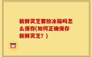 新鲜灵芝要放冰箱吗怎么保存(如何正确保存新鲜灵芝？)