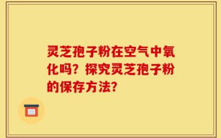 灵芝孢子粉在空气中氧化吗？探究灵芝孢子粉的保存方法？