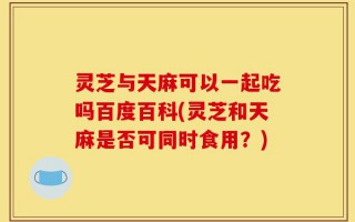灵芝与天麻可以一起吃吗百度百科(灵芝和天麻是否可同时食用？)
