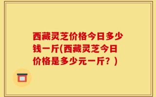 西藏灵芝价格今日多少钱一斤(西藏灵芝今日价格是多少元一斤？)