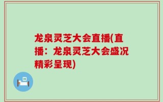 龙泉灵芝大会直播(直播：龙泉灵芝大会盛况精彩呈现)
